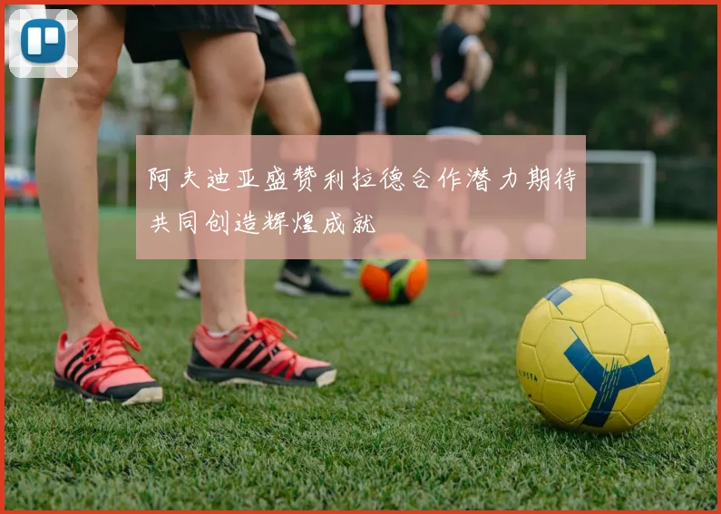 阿夫迪亚盛赞利拉德合作潜力期待共同创造辉煌成就