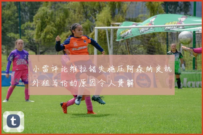 小雷评论维拉错失施压阿森纳良机外租马伦的原因令人费解