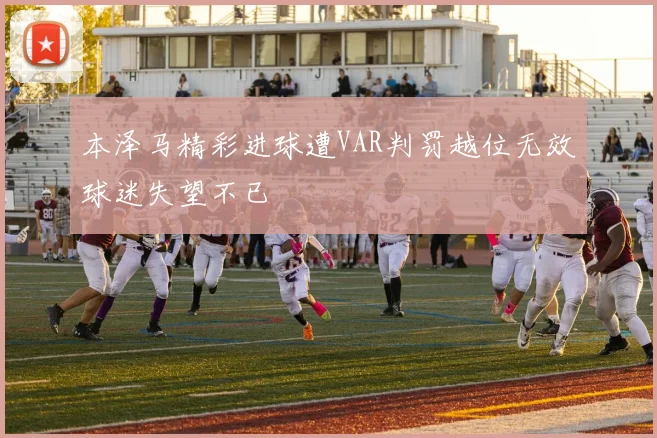 本泽马精彩进球遭VAR判罚越位无效球迷失望不已