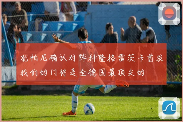 孔帕尼确认对阵科隆格雷茨卡首发我们的门将是全德国最顶尖的
