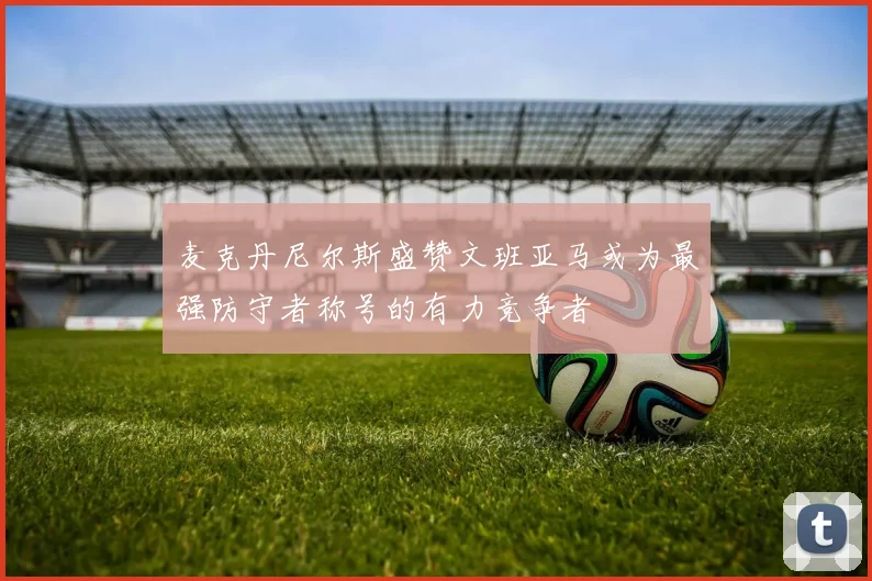 麦克丹尼尔斯盛赞文班亚马或为最强防守者称号的有力竞争者