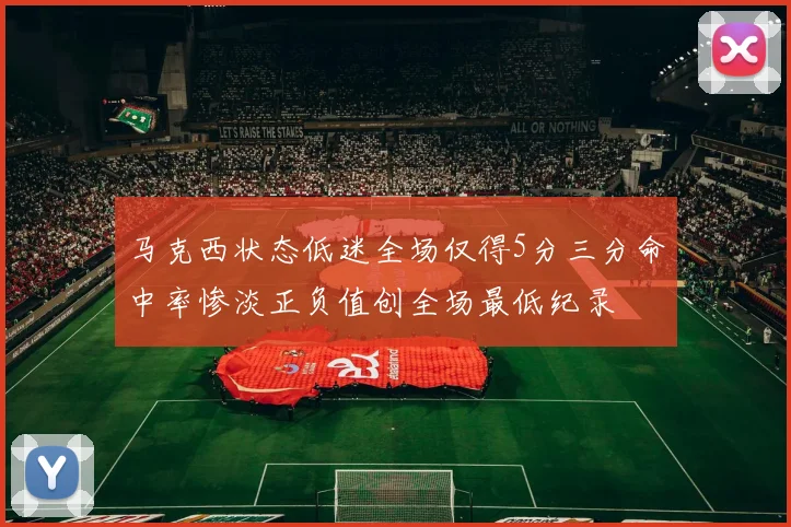 马克西状态低迷全场仅得5分三分命中率惨淡正负值创全场最低纪录