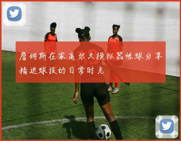 詹姆斯在家高尔夫模拟器练球分享精进球技的日常时光