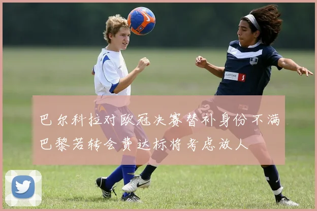 巴尔科拉对欧冠决赛替补身份不满巴黎若转会费达标将考虑放人