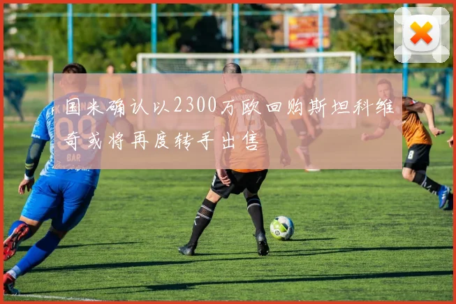 国米确认以2300万欧回购斯坦科维奇或将再度转手出售