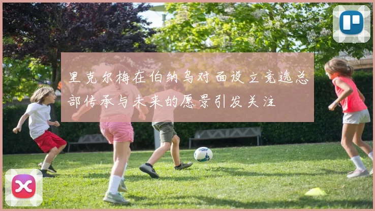 里克尔梅在伯纳乌对面设立竞选总部传承与未来的愿景引发关注
