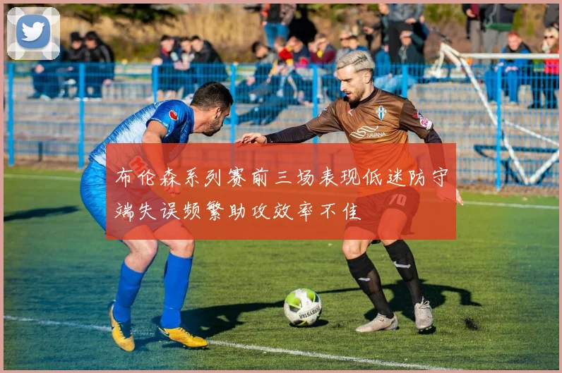 布伦森系列赛前三场表现低迷防守端失误频繁助攻效率不佳