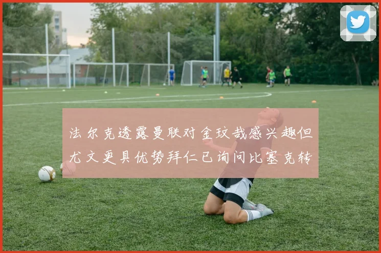 法尔克透露曼联对金玟哉感兴趣但尤文更具优势拜仁已询问比塞克转会情况